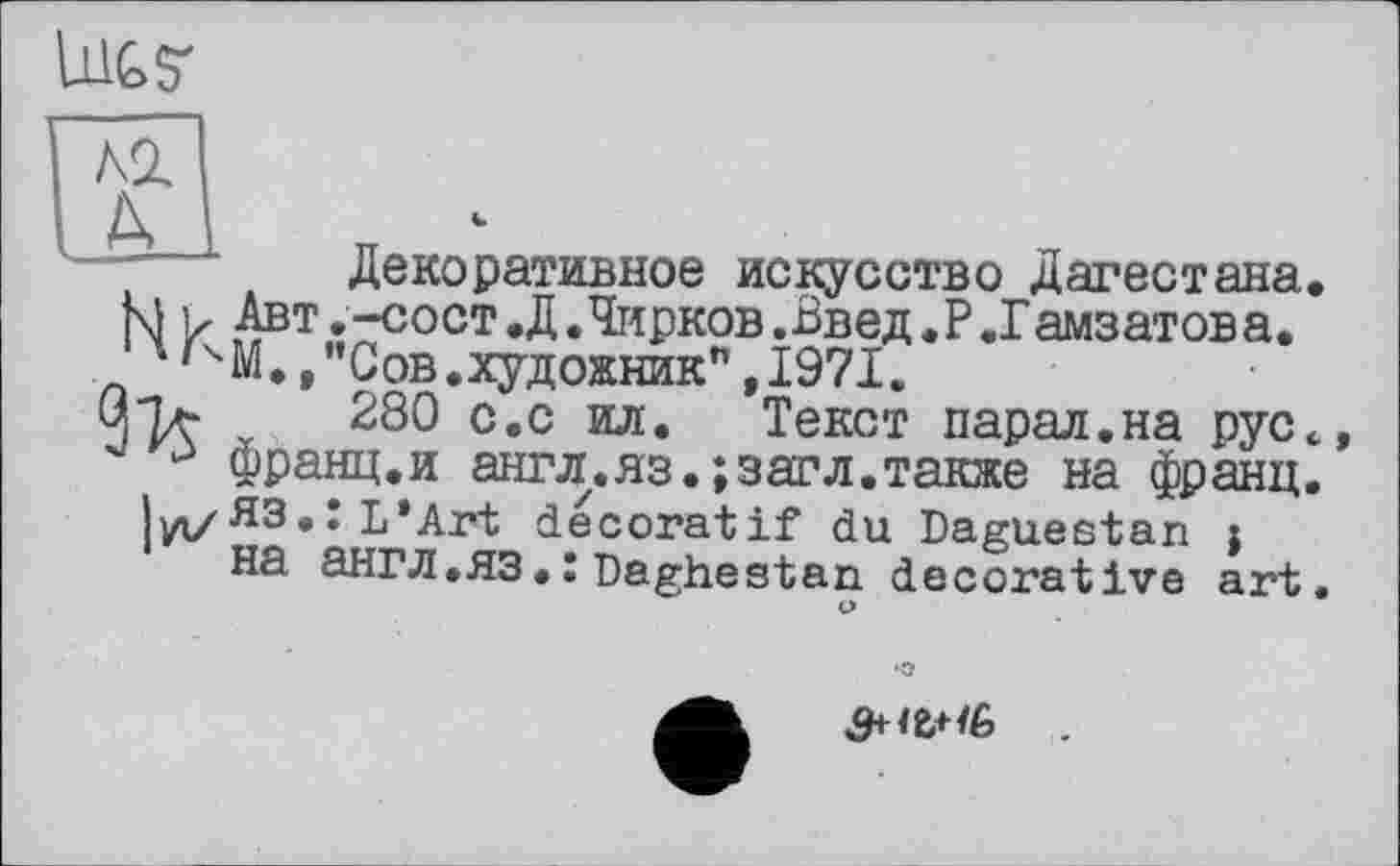 ﻿lilt S'
Декоративное искусство Дагестана М ь Авт.-СОСТ.Д.Чирков.Введ.Р.Гамзатова. 4'ЧМ.,"Сов.художник",1971.
280 с.с ил. Текст парад.на рус
3 франц.и англ.яз.;засл.также на франц Іуі/ЯЗ.: L*Art décoratif du Daguestan j на ЭНГЛ.ЯЗDaghestan decorative art
•О